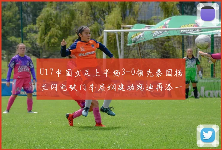 U17中国女足上半场3-0领先泰国杨兰闪电破门李启娴建功宛迪再添一分