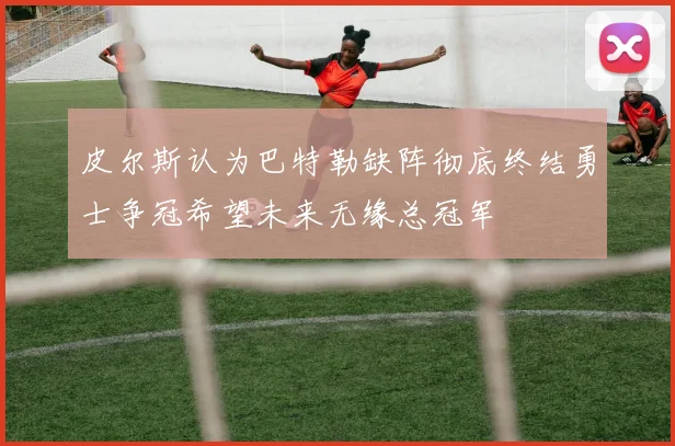 皮尔斯认为巴特勒缺阵彻底终结勇士争冠希望未来无缘总冠军