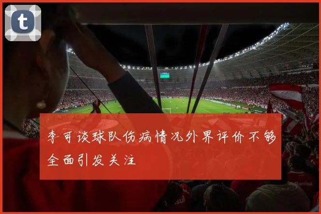 李可谈球队伤病情况外界评价不够全面引发关注