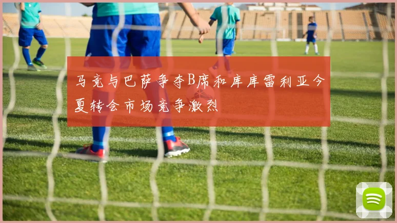 马竞与巴萨争夺B席和库库雷利亚今夏转会市场竞争激烈