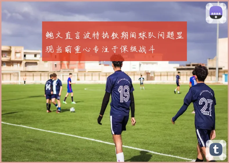 鲍文直言波特执教期间球队问题显现当前重心专注于保级战斗