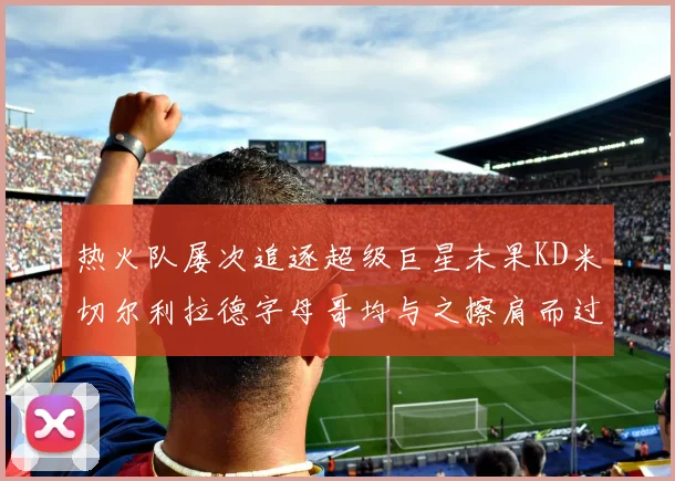 热火队屡次追逐超级巨星未果KD米切尔利拉德字母哥均与之擦肩而过